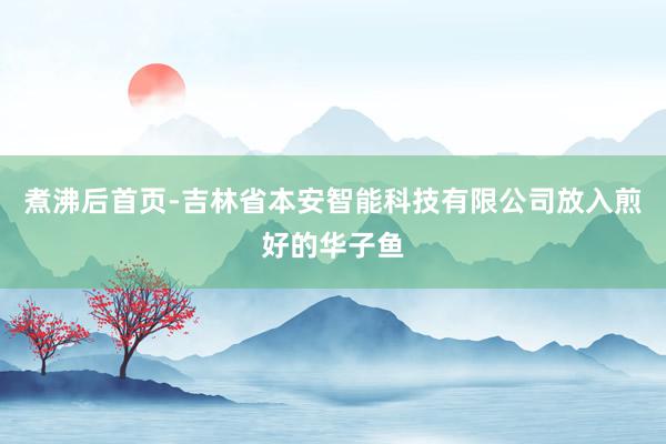 煮沸后首页-吉林省本安智能科技有限公司放入煎好的华子鱼