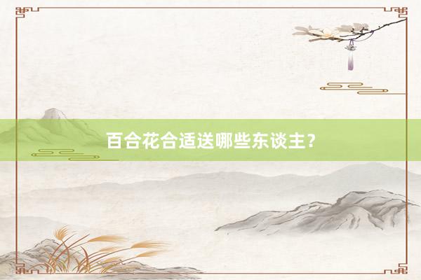 百合花合适送哪些东谈主？