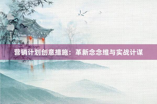 营销计划创意措施：革新念念维与实战计谋